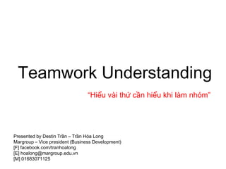 Teamwork Understanding
                                 “Hiểu vài thứ cần hiểu khi làm nhóm”




Presented by Destin Trần – Trần Hóa Long
Margroup – Vice president (Business Development)
[F] facebook.com/tranhoalong
[E] hoalong@margroup.edu.vn
[M] 01683071125
 