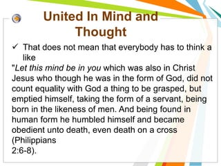 United In Mind and
Thought
Ezekiel 47:7-12
 That does not mean that everybody has to think a
like
"Let this mind be in you which was also in Christ
Jesus who though he was in the form of God, did not
count equality with God a thing to be grasped, but
emptied himself, taking the form of a servant, being
born in the likeness of men. And being found in
human form he humbled himself and became
obedient unto death, even death on a cross
(Philippians
2:6-8).
 