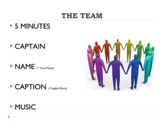 THE TEAM
 5 MINUTES
 CAPTAIN
 NAME (* Tamil Movie)
 CAPTION (* English Movie)
 MUSIC
 