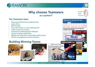 Why choose Teamworx                                                                      Britain’s
                                                                                                                           Best
                                                     as a partner?                                                         Factory

The Teamworx team
o   Experienced business professionals
o   Lean ethos
o   KPI focused
o   Train and coach in value adding tools
o   Track record of success
o   Performance Management Software
o   Culture change specialists
o   Models for long term sustainable performance
o   Interim management and recruitment


Building Winning Teams




                                                                                                                                Slide 9
Recruitment & Interim   Lean Consultancy & Training          Fusionworx Performance Management       www.teamworx.uk.com
 