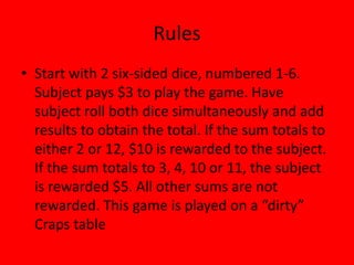 Rules
• Start with 2 six-sided dice, numbered 1-6.
  Subject pays $3 to play the game. Have
  subject roll both dice simultaneously and add
  results to obtain the total. If the sum totals to
  either 2 or 12, $10 is rewarded to the subject.
  If the sum totals to 3, 4, 10 or 11, the subject
  is rewarded $5. All other sums are not
  rewarded. This game is played on a “dirty”
  Craps table
 