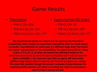 Game Results
• Theoretical                              • Experimental (50 trials)
   – P(X=2,12)=.056                             – P(X=2,12)=.10
   – P(X=3,4,10,11)=.167                        – P(X=3,4,10,11)=.167
   – P(X≠2,3,4,10,11,12)=.777                   – P(X≠2,3,4,10,11,12)=.777

      The Experimental results are close if not the same as the theoretical
 probabilities which means our experiment exemplifies what we would expect
 as results. Improvements we could seek is a different wage scale that would
 be a better representation of the probabilities. The player earns $5 for rolling
       a sum of 3,4,10, or 11 when we should have different totals for the
  outcomes since 3 and 11 have the same probability and 4 and 10 have the
     same probability. If we improved upon this our game will have better
   justified wage values which in essence will improve our game as a whole.
   We could also possibly change the amount necessary to play because the
   expected profit is almost a $1 which is probably too much for someone to
                         want to take a chance and pay.
 