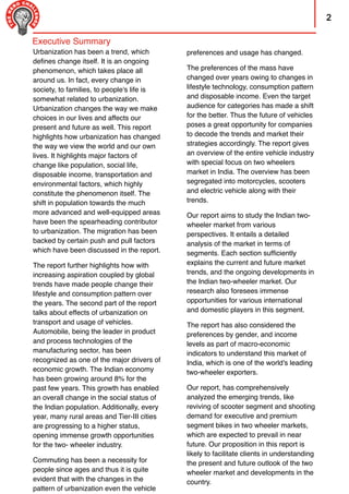 2
preferences and usage has changed.
The preferences of the mass have
changed over years owing to changes in
lifestyle technology, consumption pattern
and disposable income. Even the target
audience for categories has made a shift
for the better. Thus the future of vehicles
poses a great opportunity for companies
to decode the trends and market their
strategies accordingly. The report gives
an overview of the entire vehicle industry
with special focus on two wheelers
market in India. The overview has been
segregated into motorcycles, scooters
and electric vehicle along with their
trends.
Our report aims to study the Indian two-
wheeler market from various
perspectives. It entails a detailed
analysis of the market in terms of
segments. Each section sufﬁciently
explains the current and future market
trends, and the ongoing developments in
the Indian two-wheeler market. Our
research also foresees immense
opportunities for various international
and domestic players in this segment.
The report has also considered the
preferences by gender, and income
levels as part of macro-economic
indicators to understand this market of
India, which is one of the world's leading
two-wheeler exporters.
Our report, has comprehensively
analyzed the emerging trends, like
reviving of scooter segment and shooting
demand for executive and premium
segment bikes in two wheeler markets,
which are expected to prevail in near
future. Our proposition in this report is
likely to facilitate clients in understanding
the present and future outlook of the two
wheeler market and developments in the
country.
Urbanization has been a trend, which
deﬁnes change itself. It is an ongoing
phenomenon, which takes place all
around us. In fact, every change in
society, to families, to people's life is
somewhat related to urbanization.
Urbanization changes the way we make
choices in our lives and affects our
present and future as well. This report
highlights how urbanization has changed
the way we view the world and our own
lives. It highlights major factors of
change like population, social life,
disposable income, transportation and
environmental factors, which highly
constitute the phenomenon itself. The
shift in population towards the much
more advanced and well-equipped areas
have been the spearheading contributor
to urbanization. The migration has been
backed by certain push and pull factors
which have been discussed in the report.
The report further highlights how with
increasing aspiration coupled by global
trends have made people change their
lifestyle and consumption pattern over
the years. The second part of the report
talks about effects of urbanization on
transport and usage of vehicles.
Automobile, being the leader in product
and process technologies of the
manufacturing sector, has been
recognized as one of the major drivers of
economic growth. The Indian economy
has been growing around 8% for the
past few years. This growth has enabled
an overall change in the social status of
the Indian population. Additionally, every
year, many rural areas and Tier-III cities
are progressing to a higher status,
opening immense growth opportunities
for the two- wheeler industry.
Commuting has been a necessity for
people since ages and thus it is quite
evident that with the changes in the
pattern of urbanization even the vehicle
Executive Summary
 