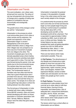 3
Urbanisation is basically the gradual
increase in the population of people
living in the urban areas and the way
each society adapts to the changes.
It is predominantly the process by which
towns and cities are formed and become
larger as more people begin living and
working in central areas.It is predicted
that by 2050 about 64% of the
developing world and 86% of the
developed world will be urbanized. That
is equivalent to approximately 3 billion
urbanites by 2050, much of which will
occur in Africa and Asia. Notably, the
United Nations has also recently
projected that nearly all global population
growth from 2015 to 2030 will be
absorbed by cities, about 1.1 new
urbanites over the next 15 years.
There are two factors which make
urbanisation possible. They are:
A) Pull Factors- The attractiveness of
city lifestyle and infrastructure make
people to move from one part of the
place to the other part. Employment
opportunities, higher incomes, joining
other rural refugees, freedom from
oppressive lifestyle, access to better
health care and education are the main
factors why people go from rural to
urban.
B) Push Factors- The poverty,
unemployment make people move from
rural set up to urban setup to fulﬁl their
ﬁnancial status. Earning of living
impossible, land deterioration, lack of
adequate land, unequal land distribution,
droughts, storms, ﬂoods, and clean
water shortages are some of the
other factors which make people to shift
from one city to other.
The factors which have a direct effect on
Urbanisation are as follows:
The word civilisation, civil, citizen were
all derived from word city. The ethos of
city has full potential to be driving force
of change and is capable of ﬁnding new
patterns of civilizations that are
economically and ecologically
sustainable.
The growth driver of this change is what
we call the “ Urbanisation”.
Urbanisation is the process by which
rural communities grow to form cities or
urban centres and by extension, the
growth and expansion of the cities.
Urbanisation began in ancient
Mesapotamia in the Uruk period
(4300-3100 BCE) where a village from
other villages was very prosperous so
there was lot of movement of people
from one village to the other. The
movement of people gave rise to the
densely populated areas where trading
and other economic activities took place
and it gave birth to cities. First city that
was formed during this period, Uruk was
mainly due to the environmental issues.
The earliest cities that were formed
during this period were Uruk, Ur and
Eridu. The fundamental reason of
formation was new cities was that the
cities had a good infrastructure and it
provided more security which attracted
people to move and set their living in a
urban centre. The temple of Ur where all
social gatherings take place is where the
trading between two cities started.
The ﬁrst phrase of Urbanisation in India
is started with Indus valley civilization.
Since 600 BC onwards, cities and towns
started developing with either an Ariyan
association or Dravidan association with
them. Varnasi, Mathura, Madurai,
Uraiyur were the cities that grew during
this period.
Urbanisation and Trends
 