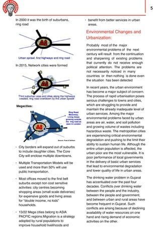 5
In 2015, Network cities were formed
Probably most of the major
environmental problems of the next
century will result from the continuation
and sharpening of existing problems
that currently do not receive enough
political attention. The problems are
not necessarily noticed in many
countries or then nothing is done even
the situation has been detected
In recent years, the urban environment
has become a major subject of concern.
The process of rapid urbanisation poses
serious challenges to towns and cities,
which are struggling to provide and
maintain the already inadequate level of
urban services. Among the major
environmental problems faced by urban
areas are air, water, and soil pollution
and growing volume of wastes including
hazardous waste. The metropolitan cities
are experiencing critical environmental
degradation and pushing to the limit their
ability to sustain human life. Although the
entire urban population is affected, the
urban poor are the most vulnerable. It is
poor performance of local governments
in the delivery of basic urban services
that lead to environmental degradation
and lower quality of life in urban areas.
The drinking water problem in Gujarat
has accentuated over the past four
decades. Conﬂicts over drinking water
between the people and the industry,
between the people and government,
and between urban and rural areas have
become frequent in Gujarat. Such
conﬂicts are arising because of declining
availability of water resources on one
hand and rising demand of economic
activities on the other.
• City borders will expand out of suburbs
to include daughter cities. The Core
City will enclose multiple downtowns.
• Multiple Transportation Models will be
used and more than 50% will use
public transportation.
• Most ofﬁces moved to the ﬁrst belt
suburbs except non cost sensitive
activities: city centres becoming
shopping areas (small scale deliveries)
for expensive goods and living areas
for “double income, no kids”
households.
• 13/22 Mega cities belong to ASIA
PACFIC regions.Migration is a strategy
adopted by rural populations to
improve household livelihoods and
Megacities:
Environmental Changes and
Urbanization:
In 2000 it was the birth of suburbans,
ring road
• beneﬁt from better services in urban 
areas.
 