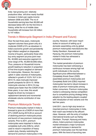 7
country. However, with lower import
duties on account of setting up of
domestic assembling units by global
premium motorcycles manufacturers like
Harley Davidson, Kawasaki and
Hyosung, the premium motorcycles
market in India has witnessed a
complete turnaround.
The market penetration of premium
motorcycles has been witnessing a
continuous increase among high net
worth individuals in the country.
Signiﬁcant price differential between a
Completely Knock Down (CKD)
assembled premium motorcycles and
Completely Build Unit (CBU) imported
motorcycles has led to robust increase in
sales of premium motorcycles among
Indian consumers. Premium motorcycles
market is witnessing intense competition
due to competitive pricing strategy being
adoption by the leading players coupled
with introduction of new variants over the
last few years.
Until 2011, due to high duty levied on
imported premium motorcycles in India,
their reach was limited to the afﬂuent
class. However, with the entry of multiple
international brands such as Harley
Davidson, Triumph, Hyosung and many
others, India's premium motorcycles
market witnessed a major turnaround
with rapid increase in demand for
premium motorcycles over the last three
years. With the trend of launching new
Over the last three years, motorcycle
segment volumes have grown only at a
moderate CAGR of 5% as slowdown in
India’s economic growth and persistently
high inﬂation weighed on disposable
income of buyers, particularly those who
buy entry segment (at price point near
Rs. 40,000) and executive segment (in
price range of Rs. 45,000-50,000) bikes.
Thus, pressure on Household income
growth leading to reduction in proportion
of ﬁrst time buyers weighed on demand
for motorcycles. However, the recent
uptick in sales volumes of motorcycles,
reﬂected in growth of 10.0% YoY in 5m
2014-15, does insinuate improved
growth prospects for 2014-15. While
motorcycle volumes in 2014-15 may
indeed grow faster than the CAGR of last
three years, in our view, this would
largely be driven by increase in
replacement demand and incremental
wholesale volume contribution of new
models.
Trends in Motorcycle Segment in India (Present and Future)
Premium Motorcycle Trends
Premium motorcycles market in India is
forecast to grow at a CAGR of more than
27% CAGR during 2015-20 on account
of declining premium motorcycle prices
and launch of new premium motorcycle
variants. Prior to 2011, premium
motorcycles were imported in India as
completely built units (CBU’s), which
used to result in imposition of heavy
custom duty, thereby restricting the
demand for premium motorcycles in the
India fast growing and relatively
productive cities will drive nearly fourfold
increase in India’s per capita income
between 2008 and 2030. The no of
households earning less than 90,000 will
decrease below 20% for the ﬁrst time in
history, while the no of middle class
households will increase from 32 million
to 147 million.
 
