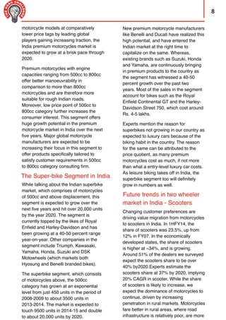 New premium motorcycle manufacturers
like Benelli and Ducati have realized this
high potential, and have entered the
Indian market at the right time to
capitalize on the same. Whereas,
existing brands such as Suzuki, Honda
and Yamaha, are continuously bringing
in premium products to the country as
the segment has witnessed a 40-50
percent growth over the past two
years. Most of the sales in the segment
account for bikes such as the Royal
Enﬁeld Continental GT and the Harley-
Davidson Street 750, which cost around
Rs. 4-5 lakhs.
Experts mention the reason for
superbikes not growing in our country as
expected to luxury cars because of the
biking habit in the country. The reason
for the same can be attributed to the
price quotient, as many premium
motorcycles cost as much, if not more
than what a entry-level luxury car costs.
As leisure biking takes off in India, the
superbike segment too will deﬁnitely
grow in numbers as well.
8
The Super-bike Segment in India
Future trends in two wheeler
market in India - Scooters
motorcycle models at comparatively
lower price tags by leading global
players gaining increasing traction, the
India premium motorcycles market is
expected to grow at a brisk pace through
2020.
Premium motorcycles with engine
capacities ranging from 500cc to 800cc
offer better manoeuvrability in
comparison to more than 800cc
motorcycles and are therefore more
suitable for rough Indian roads.
Moreover, low price point of 500cc to
800cc category further increases the
consumer interest. This segment offers
huge growth potential in the premium
motorcycle market in India over the next
ﬁve years. Major global motorcycle
manufacturers are expected to be
increasing their focus in this segment to
offer products speciﬁcally tailored to
satisfy customer requirements in 500cc
to 800cc category consulting ﬁrm.
While talking about the Indian superbike
market, which comprises of motorcycles
of 500cc and above displacement, this
segment is expected to grow over the
next ﬁve years and hit over 20,000 units
by the year 2020. The segment is
currently topped by the likes of Royal
Enﬁeld and Harley-Davidson and has
been growing at a 40-50 percent range
year-on-year. Other companies in the
segment include Triumph, Kawasaki,
Yamaha, Honda, Suzuki and DSK
Motowheels (which markets both
Hyosung and Benelli branded bikes).
The superbike segment, which consists
of motorcycles above, the 500cc
category has grown at an exponential
level from just 450 units in the period of
2008-2009 to about 3500 units in
2013-2014. The market is expected to
touch 9500 units in 2014-15 and double
to about 20,000 units by 2020.
Changing customer preferences are
driving value migration from motorcycles
to scooters in India. In 1HFY14, the
share of scooters was 23.5%, up from
12% in FY07. In the economically
developed states, the share of scooters
is higher at ~34%, and is growing.
Around 51% of the dealers we surveyed
expect the scooters share to be over
40% by2020.Experts estimate the
scooters share at 37% by 2020, implying
20% CAGR in scooter. While the share
of scooters is likely to increase, we
expect the dominance of motorcycles to
continue, driven by increasing
penetration in rural markets. Motorcycles
fare better in rural areas, where road
infrastructure is relatively poor, are more
 