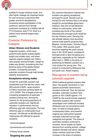 9
Resurgence of scooters led by
automatic segment
suitable for longer distance travel, and
offer higher mileage (an important factor
for cost conscious customers).With
greater economic development,
increasing women participation in the
workforce, demand from female
customers increased at a healthy rate till
FY12.However, post FY12, there is a
distinct trend towards large/unisex
scooters .
Acceptance among males
Growth for automatic scooters has
accelerated over the last four years, with
26%volume CAGR. Large scooters
(>100cc) have been growing faster at
~31% CAGR. This is largely driven by
increasing acceptance of automatic
scooters among men. Among the
reasons for the growing popularity of
automatic scooters are: Signiﬁcant
reduction in performance and fuel
efﬁciency gap with motorcycles: The fuel
efﬁciency gap v/s motorcycles have
reduced - 40-45kmpl v/s 60-65kmpl for
motorcycles (35-40kmpl for geared
scooters)
• Universal appeal
• Convenience and comfort
• Primary family vehicle
Targeting the youth
Our channel interactions indicate that
scooters are gaining acceptance
amongst the youth. Brands such as
Honda Dio and Yamaha Ray-Z are being
bought by young/college going boys.
However, they are not yet attractive
relative to motorcycles, which still
constitute big chunk of the market.
Attractiveness amongst youth would be
the key inﬂection point. Sensing this,
two-wheeler players have launched
several male-speciﬁc products Hero
Maestro, Honda Aviator, Yamaha Ray-Z,
TVS Jupiter. With several recent
launches targeting the youth (young
boys in the 18-25 years), acceptance
amongst youth is also increasing at a
rapid pace, especially as the 'network'
effect sets in. HMCL is focusing on
positioning its Maestro scooters as a
'cool' product for young men. The
product is endorsed by Bollywood star
and youth icon, Ranbir Kapoor.
While traditional geared scooters died
down, the growth momentum in non-
geared (automatic transmission)
scooters continued. Over the last two
decades, automatic scooters have
grown at 16% CAGR against ~7%
CAGR for the overall scooter segment.
Automatic scooters offer several
advantages over traditional scooters.
Attributes such as convenience (self-
start, no need to change gears),
contemporary looks, and powerful
engines are making them popular
amongst customers across age
categories and gender. The share of
automatic scooters continued to
increase, driven largely by higher
demand from working women, college
students (female) and senior citizens.
Urban markets could see further
increase in the share of scooters,
Customer Preference by
Category:
Urban Women and Students
Ungeared scooters, which were
predominantly plastic bodied (lighter
weight and smaller size), with lower
capacity engines (largely sub-100cc),
were popular among females. Usage by
males was limited, considering the tiny/
feminine looks of the plastic bodied
scooters. Companies promoted
automatic scooters through high female
celebrity endorsement.
 