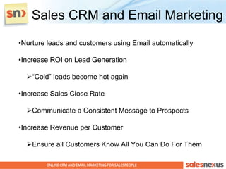 Sales CRM and Email Marketing
•Nurture leads and customers using Email automatically

•Increase ROI on Lead Generation

  “Cold” leads become hot again

•Increase Sales Close Rate

  Communicate a Consistent Message to Prospects

•Increase Revenue per Customer

  Ensure all Customers Know All You Can Do For Them
 