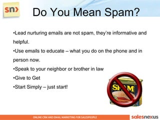 Do You Mean Spam?
•Lead nurturing emails are not spam, they’re informative and
helpful.
•Use emails to educate – what you do on the phone and in
person now.
•Speak to your neighbor or brother in law
•Give to Get
•Start Simply – just start!
 