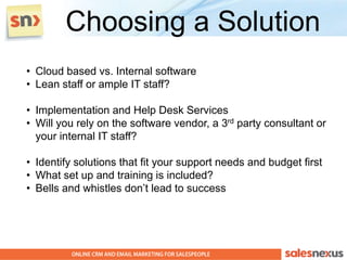 Choosing a Solution
• Cloud based vs. Internal software
• Lean staff or ample IT staff?

• Implementation and Help Desk Services
• Will you rely on the software vendor, a 3rd party consultant or
  your internal IT staff?

• Identify solutions that fit your support needs and budget first
• What set up and training is included?
• Bells and whistles don’t lead to success
 