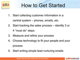 How to Get Started
1. Start collecting customer information in a
   central system – phones, emails, etc.
2. Start tracking the sales process – identify 3 or
   4 “must do” steps
3. Measure and refine your process
4. Choose technology to fit your people and your
   process
5. Start writing simple lead nurturing emails
 