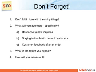 Don’t Forget!
1.   Don’t fall in love with the shiny things!

2.   What will you automate - specifically?

      a)   Response to new inquiries

      b)   Staying in touch with current customers

      c)   Customer feedback after an order

3.   What is the return you expect?

4.   How will you measure it?
 