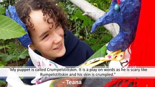 “My puppet is called Crumpelstiltskin. It is a play on words as he is scary like
Rumpelstiltskin and his skin is crumpled.”
- Teana
 