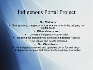 Indigenous Portal Project Our Vision is: Strengthening the global indigenous community by bridging the digital divide Other Visions are: *Universal indigenous connectivity *Bridging the digital divide between Indigenous Peoples *Our values and beliefs reflected Our Objective is: An indigenous owned and operated portal for and about Indigenous Peoples that disseminates reliable information 