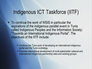 Indigenous ICT Taskforce (IITF) To continue the work of WSIS in particular the aspirations of the indigenous parallel event in Tunis called Indigenous Peoples and the Information Society: “Towards an International Indigenous Portal”. The objectives of the IITF include: Continue the Tunis work of developing an international indigenous portal and the Tunis e-strategy Promote international development of multi-stakeholder national and international Indigenous partnership sites and working groups 