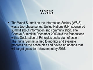 WSIS The World Summit on the Information Society (WSIS) was a two-phase series,  United Nations (UN) sponsored  summit about  information and communication . The Geneva Summit in December 2003 laid the foundations with a Declaration of Principles and a plan of action.  The Tunis Summit aimed to monitor and evaluate progress on the action plan and devise an agenda that will target goals for achievement by 2015.  