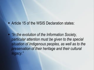 Article 15 of the WSIS Declaration states: “ In the evolution of the Information Society, particular attention must be given to the special situation of Indigenous peoples, as well as to the preservation of their heritage and their cultural legacy.” 