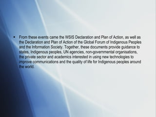 From these events came the WSIS Declaration and Plan of Action, as well as the Declaration and Plan of Action of the Global Forum of Indigenous Peoples and the Information Society. Together, these documents provide guidance to states, Indigenous peoples, UN agencies, non-governmental organisations, the private sector and academics interested in using new technologies to improve communications and the quality of life for Indigenous peoples around the world. 