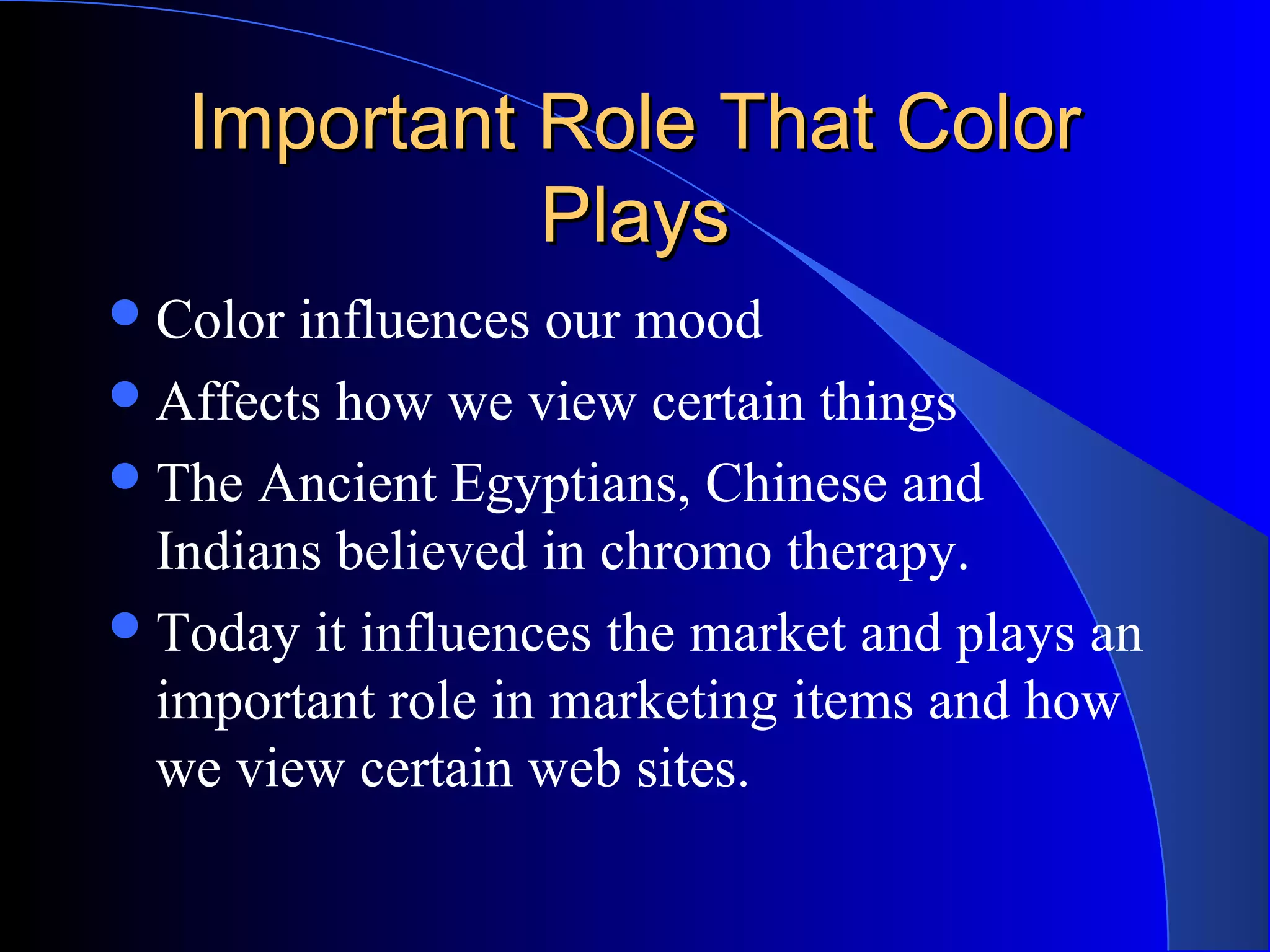 Important Role That ColorImportant Role That Color
PlaysPlays
Color influences our mood
Affects how we view certain things
The Ancient Egyptians, Chinese and
Indians believed in chromo therapy.
Today it influences the market and plays an
important role in marketing items and how
we view certain web sites.
 