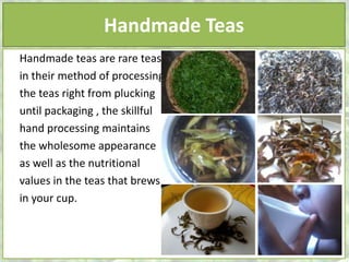Handmade Teas
Handmade teas are rare teas
in their method of processing
the teas right from plucking
until packaging , the skillful
hand processing maintains
the wholesome appearance
as well as the nutritional
values in the teas that brews
in your cup.
 
