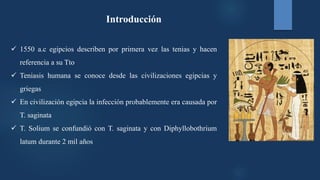 Introducción
 1550 a.c egipcios describen por primera vez las tenias y hacen
referencia a su Tto
 Teniasis humana se conoce desde las civilizaciones egipcias y
griegas
 En civilización egipcia la infección probablemente era causada por
T. saginata
 T. Solium se confundió con T. saginata y con Diphyllobothrium
latum durante 2 mil años
 