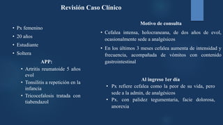 Revisión Caso Clínico
• Px femenino
• 20 años
• Estudiante
• Soltera
APP:
• Artritis reumatoide 5 años
evol
• Tonsilitis a repetición en la
infancia
• Tricocefalosis tratada con
tiabendazol
Motivo de consulta
• Cefalea intensa, holocraneana, de dos años de evol,
ocasionalmente sede a analgésicos
• En los últimos 3 meses cefalea aumenta de intensidad y
frecuencia, acompañada de vómitos con contenido
gastrointestinal
Al ingreso 1er día
• Px refiere cefalea como la peor de su vida, pero
sede a la admin, de analgésicos
• Px. con palidez tegumentaria, facie dolorosa,
anorexia
 