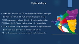  1986-1995 revisión de 334 casos/neurocisticercosis: Managua
50.6% Leon 7.8%, Estelí 7.2% prevalente entre 15-45 años
 1993 se reporto prevalencia del 5.3% de cisticercosis porcina
 1999 prevaleció 5% para cisticercosis y 1.8% para teniasis
 2003: 900 casos de epilepsia prevalentes en el departamento de
Estelí eran causa/consecuencia de neurocisticercosis
 Dx es de alto costo y el estado no puedo suplir la demanda.
Epidemiologia
 