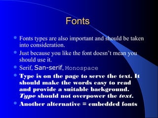 FontsFonts
 Fonts types are also important and should be taken
into consideration.
 Just because you like the font doesn’t mean you
should use it.
 Serif, San-serif, Monospace
 Type is on the page to serve the text. It
should make the words easy to read
and provide a suitable background.
Type should not overpower the text.
 Another alternative = embedded fonts
 