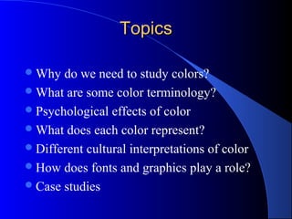TopicsTopics
Why do we need to study colors?
What are some color terminology?
Psychological effects of color
What does each color represent?
Different cultural interpretations of color
How does fonts and graphics play a role?
Case studies
 