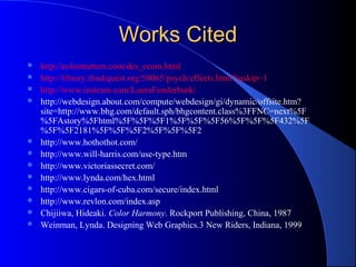 Works CitedWorks Cited
 http://colormatters.com/des_ecom.html
 http://library.thinkquest.org/50065/psych/effects.html?tqskip=1
 http://www.insteam.com/LauraFunderburk/
 http://webdesign.about.com/compute/webdesign/gi/dynamic/offsite.htm?
site=http://www.bhg.com/default.sph/bhgcontent.class%3FFNC=next%5F
%5FAstory%5Fhtml%5F%5F%5F1%5F%5F%5F56%5F%5F%5F432%5F
%5F%5F2181%5F%5F%5F2%5F%5F%5F2
 http://www.hothothot.com/
 http://www.will-harris.com/use-type.htm
 http://www.victoriassecret.com/
 http://www.lynda.com/hex.html
 http://www.cigars-of-cuba.com/secure/index.html
 http://www.revlon.com/index.asp
 Chijiiwa, Hideaki. Color Harmony. Rockport Publishing, China, 1987
 Weinman, Lynda. Designing Web Graphics.3 New Riders, Indiana, 1999
 