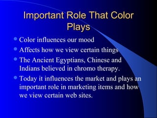 Important Role That ColorImportant Role That Color
PlaysPlays
Color influences our mood
Affects how we view certain things
The Ancient Egyptians, Chinese and
Indians believed in chromo therapy.
Today it influences the market and plays an
important role in marketing items and how
we view certain web sites.
 