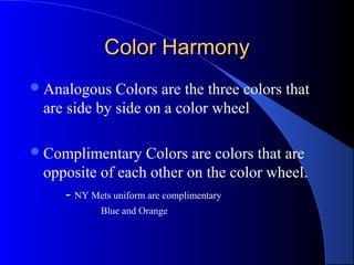 Color HarmonyColor Harmony
Analogous Colors are the three colors that
are side by side on a color wheel
Complimentary Colors are colors that are
opposite of each other on the color wheel.
- NY Mets uniform are complimentary
Blue and Orange
 