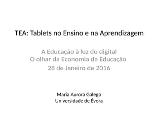 TEA: Tablets no Ensino e na Aprendizagem
A Educação à luz do digital
O olhar da Economia da Educação
28 de Janeiro de 2016
Maria Aurora Galego
Universidade de Évora
 