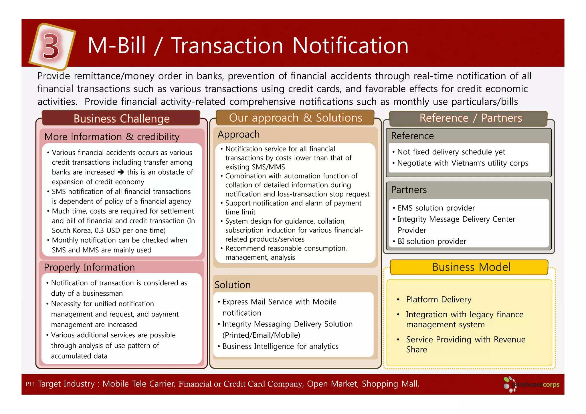M-Bill / Transaction Notification
      Provide remittance/money order in banks, prevention of financial accidents through real-time notification of all
      financial transactions such as various transactions using credit cards, and favorable effects for credit economic
      activities. Provide financial activity-related comprehensive notifications such as monthly use particulars/bills
                Business Challenge                              Our approach & Solutions                                 Reference / Partners
       More information & credibility                        Approach                                            Reference
                                                              • Notification service for all financial           • Not fixed delivery schedule yet
        • Various financial accidents occurs as various
                                                                transactions by costs lower than that of
          credit transactions including transfer among                                                           • Negotiate with Vietnam’s utility corps
                                                                existing SMS/MMS
          banks are increased      this is an obstacle of
                                                              • Combination with automation function of
          expansion of credit economy                           collation of detailed information during
        • SMS notification of all financial transactions        notification and loss-transaction stop request   Partners
          is dependent of policy of a financial agency        • Support notification and alarm of payment
        • Much time, costs are required for settlement                                                           • EMS solution provider
                                                                time limit
          and bill of financial and credit transaction (In    • System design for guidance, collation,           • Integrity Message Delivery Center
          South Korea, 0.3 USD per one time)                    subscription induction for various financial-      Provider
        • Monthly notification can be checked when              related products/services                        • BI solution provider
          SMS and MMS are mainly used                         • Recommend reasonable consumption,
                                                                management, analysis
       Properly Information                                                                                                 Business Model
        • Notification of transaction is considered as       Solution
          duty of a businessman
        • Necessity for unified notification                 • Express Mail Service with Mobile                   • Platform Delivery
          management and request, and payment                  notification                                       • Integration with legacy finance
          management are increased                           • Integrity Messaging Delivery Solution                management system
        • Various additional services are possible             (Printed/Email/Mobile)
                                                                                                                  • Service Providing with Revenue
          through analysis of use pattern of                 • Business Intelligence for analytics                  Share
          accumulated data



P11   Target Industry : Mobile Tele Carrier, Financial or Credit Card Company, Open Market, Shopping Mall,
 