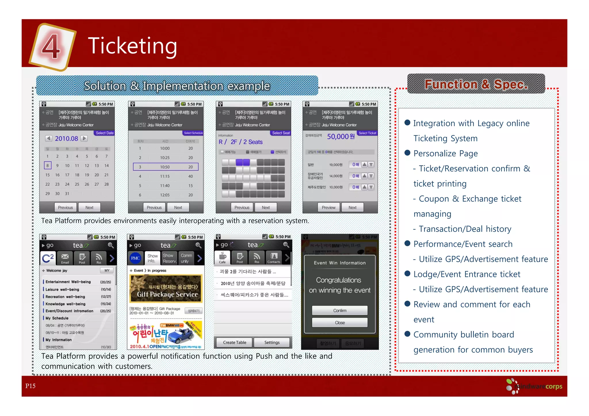 Ticketing
                   Solution & Implementation example                                           Function & Spec.


                                                                                            Integration with Legacy online
                                                                                            Ticketing System
                                                                                            Personalize Page
                                                                                            - Ticket/Reservation confirm &
                                                                                            ticket printing
                                                                                            - Coupon & Exchange ticket
                                                                                            managing
      Tea Platform provides environments easily interoperating with a reservation system.
                                                                                            - Transaction/Deal history
                                                                                            Performance/Event search
                                                                                            - Utilize GPS/Advertisement feature
                                                                                            Lodge/Event Entrance ticket
                                                                                            - Utilize GPS/Advertisement feature
                                                                                            Review and comment for each
                                                                                            event
                                                                                            Community bulletin board
                                                                                            generation for common buyers
      Tea Platform provides a powerful notification function using Push and the like and
      communication with customers.

P15
 