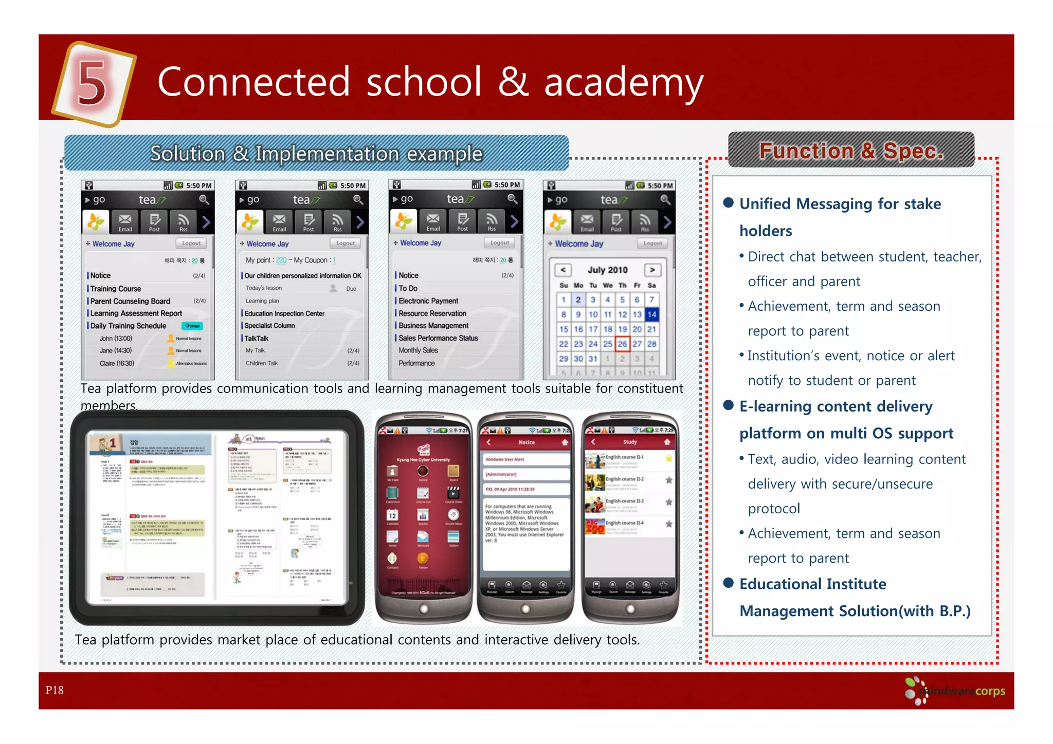 Connected school & academy
                  Solution & Implementation example                                                         Function & Spec.

                                                                                                         Unified Messaging for stake
                                                                                                         holders
                                                                                                         • Direct chat between student, teacher,
                                                                                                          officer and parent
                                                                                                         • Achievement, term and season
                                                                                                          report to parent
                                                                                                         • Institution’s event, notice or alert
                                                                                                          notify to student or parent
      Tea platform provides communication tools and learning management tools suitable for constituent
      members.                                                                                           E-learning content delivery
                                                                                                         platform on multi OS support
                                                                                                         • Text, audio, video learning content
                                                                                                          delivery with secure/unsecure
                                                                                                          protocol
                                                                                                         • Achievement, term and season
                                                                                                          report to parent
                                                                                                         Educational Institute
                                                                                                         Management Solution(with B.P.)
      Tea platform provides market place of educational contents and interactive delivery tools.


P18
 