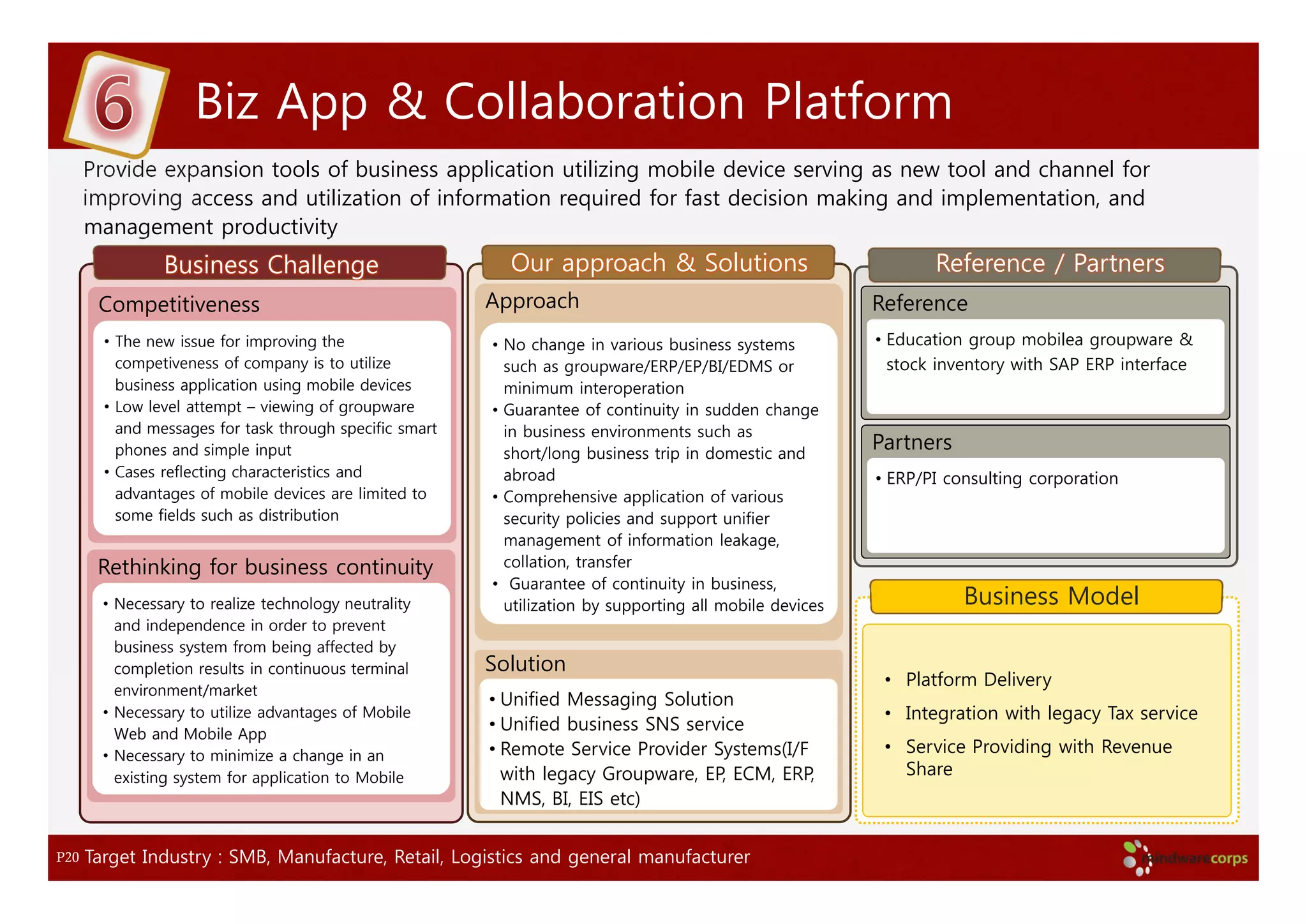 Biz App & Collaboration Platform
      Provide expansion tools of business application utilizing mobile device serving as new tool and channel for
      improving access and utilization of information required for fast decision making and implementation, and
      management productivity
                Business Challenge                         Our approach & Solutions                              Reference / Partners
       Competitiveness                                   Approach                                         Reference
        • The new issue for improving the                • No change in various business systems          • Education group mobilea groupware &
          competiveness of company is to utilize           such as groupware/ERP/EP/BI/EDMS or              stock inventory with SAP ERP interface
          business application using mobile devices        minimum interoperation
        • Low level attempt – viewing of groupware       • Guarantee of continuity in sudden change
          and messages for task through specific smart     in business environments such as
          phones and simple input                          short/long business trip in domestic and
                                                                                                          Partners
        • Cases reflecting characteristics and             abroad                                         • ERP/PI consulting corporation
          advantages of mobile devices are limited to    • Comprehensive application of various
          some fields such as distribution                 security policies and support unifier
                                                           management of information leakage,
       Rethinking for business continuity                  collation, transfer
                                                         • Guarantee of continuity in business,
        • Necessary to realize technology neutrality       utilization by supporting all mobile devices              Business Model
          and independence in order to prevent
          business system from being affected by
          completion results in continuous terminal      Solution
                                                                                                           • Platform Delivery
          environment/market
                                                         • Unified Messaging Solution
        • Necessary to utilize advantages of Mobile                                                        • Integration with legacy Tax service
          Web and Mobile App
                                                         • Unified business SNS service
        • Necessary to minimize a change in an           • Remote Service Provider Systems(I/F             • Service Providing with Revenue
          existing system for application to Mobile        with legacy Groupware, EP, ECM, ERP,              Share
                                                           NMS, BI, EIS etc)


P20   Target Industry : SMB, Manufacture, Retail, Logistics and general manufacturer
 