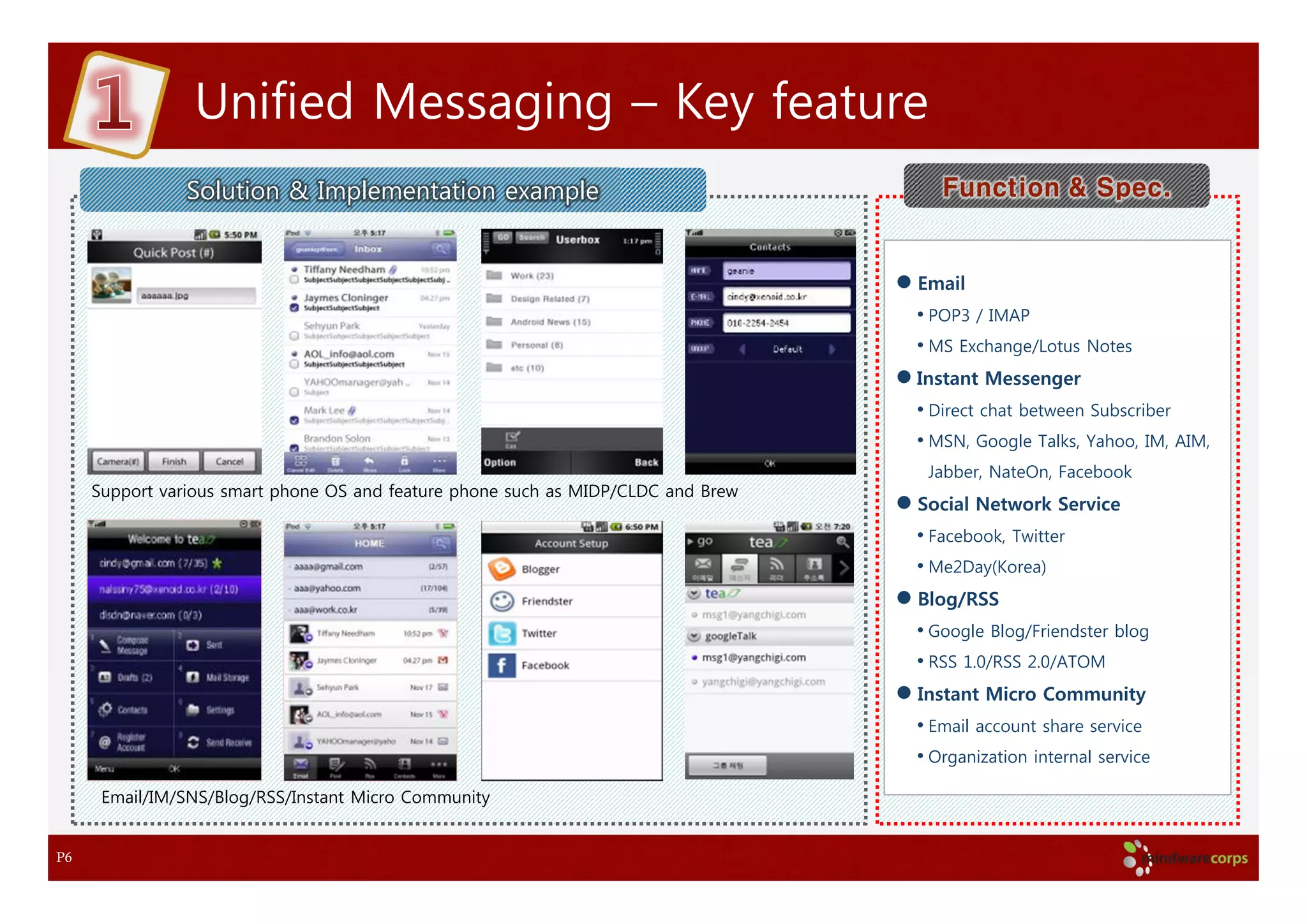 Unified Messaging – Key feature
                Solution & Implementation example                                     Function & Spec.


                                                                                   Email
                                                                                   • POP3 / IMAP
                                                                                   • MS Exchange/Lotus Notes
                                                                                   Instant Messenger
                                                                                   • Direct chat between Subscriber
                                                                                   • MSN, Google Talks, Yahoo, IM, AIM,
                                                                                    Jabber, NateOn, Facebook
     Support various smart phone OS and feature phone such as MIDP/CLDC and Brew
                                                                                   Social Network Service
                                                                                   • Facebook, Twitter
                                                                                   • Me2Day(Korea)
                                                                                   Blog/RSS
                                                                                   • Google Blog/Friendster blog
                                                                                   • RSS 1.0/RSS 2.0/ATOM
                                                                                   Instant Micro Community
                                                                                   • Email account share service
                                                                                   • Organization internal service
      Email/IM/SNS/Blog/RSS/Instant Micro Community


P6
 