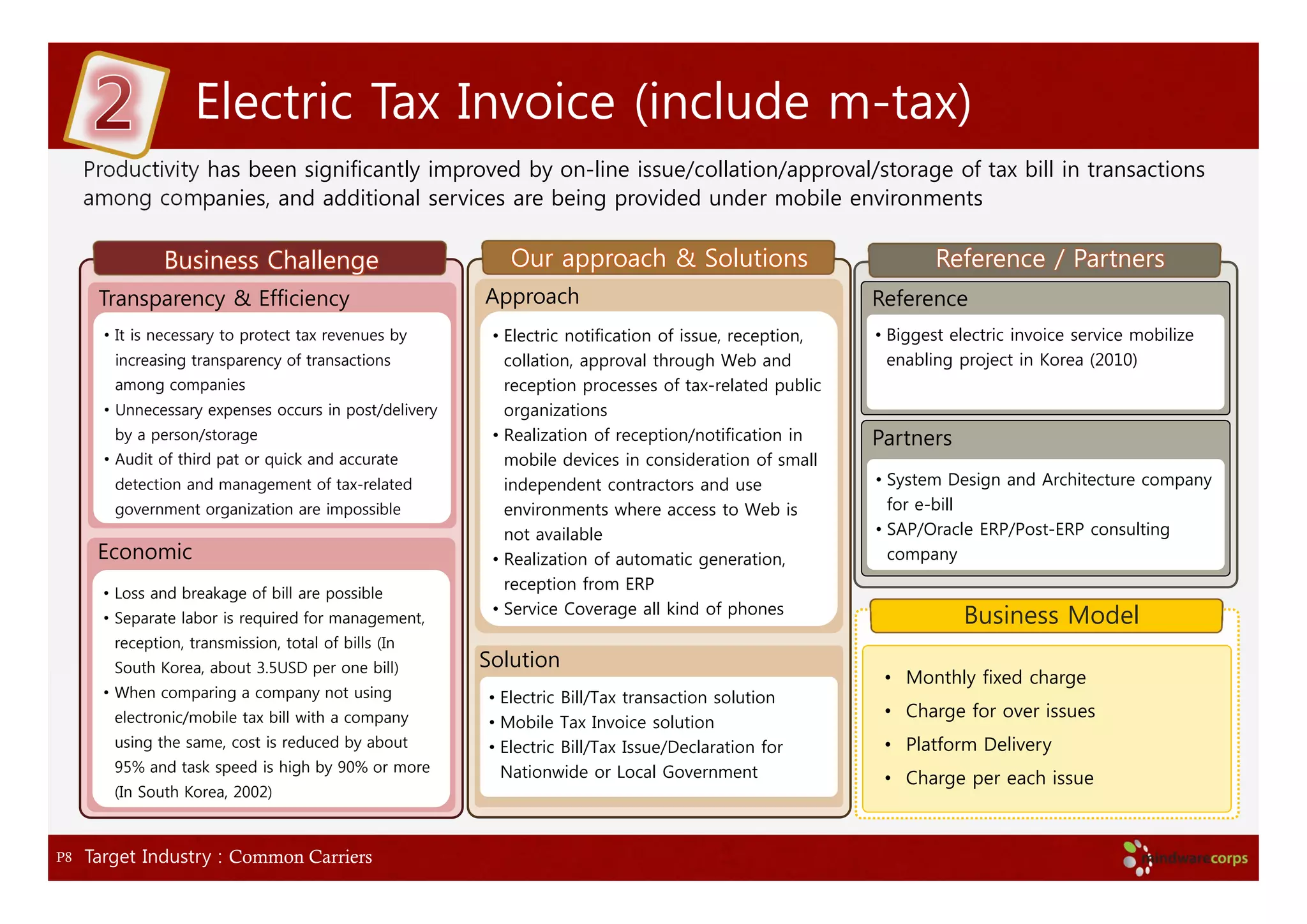 Electric Tax Invoice (include m-tax)
     Productivity has been significantly improved by on-line issue/collation/approval/storage of tax bill in transactions
     among companies, and additional services are being provided under mobile environments

               Business Challenge                          Our approach & Solutions                             Reference / Partners
      Transparency & Efficiency                         Approach                                        Reference
       • It is necessary to protect tax revenues by      • Electric notification of issue, reception,   • Biggest electric invoice service mobilize
        increasing transparency of transactions            collation, approval through Web and            enabling project in Korea (2010)
        among companies                                    reception processes of tax-related public
       • Unnecessary expenses occurs in post/delivery      organizations
        by a person/storage                              • Realization of reception/notification in     Partners
       • Audit of third pat or quick and accurate          mobile devices in consideration of small
        detection and management of tax-related            independent contractors and use              • System Design and Architecture company
        government organization are impossible             environments where access to Web is            for e-bill
                                                           not available                                • SAP/Oracle ERP/Post-ERP consulting
      Economic                                           • Realization of automatic generation,           company
                                                           reception from ERP
       • Loss and breakage of bill are possible
                                                         • Service Coverage all kind of phones
       • Separate labor is required for management,                                                                Business Model
        reception, transmission, total of bills (In
        South Korea, about 3.5USD per one bill)         Solution
                                                                                                         • Monthly fixed charge
       • When comparing a company not using             • Electric Bill/Tax transaction solution
        electronic/mobile tax bill with a company                                                        • Charge for over issues
                                                        • Mobile Tax Invoice solution
        using the same, cost is reduced by about        • Electric Bill/Tax Issue/Declaration for        • Platform Delivery
        95% and task speed is high by 90% or more         Nationwide or Local Government                 • Charge per each issue
        (In South Korea, 2002)



P8   Target Industry : Common Carriers
 