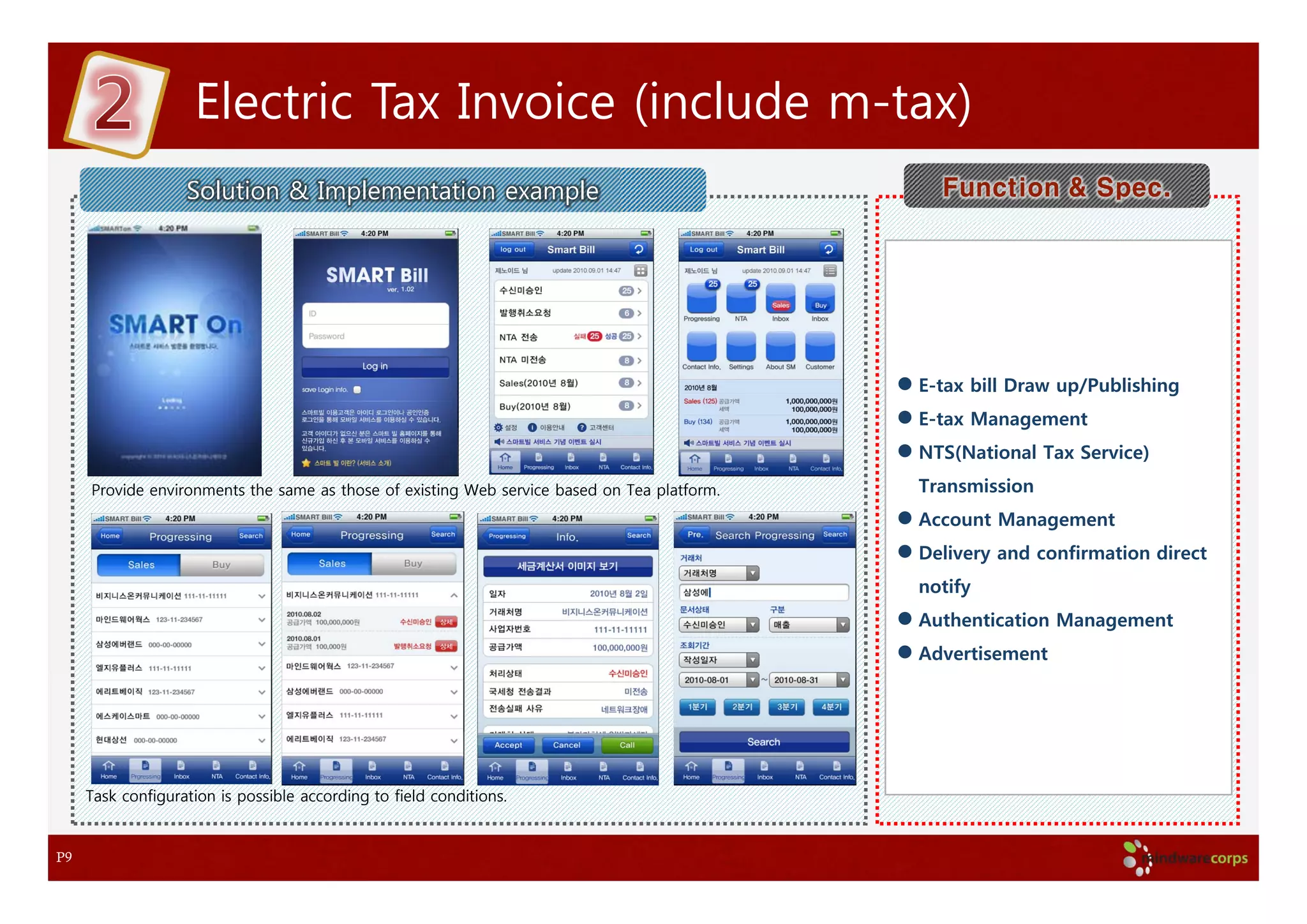 Electric Tax Invoice (include m-tax)
                   Solution & Implementation example                                           Function & Spec.




                                                                                             E-tax bill Draw up/Publishing
                                                                                             E-tax Management
                                                                                             NTS(National Tax Service)
     Provide environments the same as those of existing Web service based on Tea platform.   Transmission
                                                                                             Account Management
                                                                                             Delivery and confirmation direct
                                                                                             notify
                                                                                             Authentication Management
                                                                                             Advertisement




     Task configuration is possible according to field conditions.


P9
 
