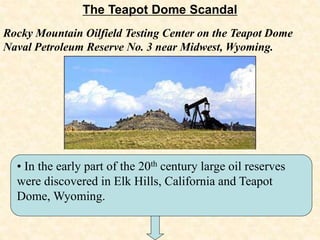The Teapot Dome Scandal
• In the early part of the 20th century large oil reserves
were discovered in Elk Hills, California and Teapot
Dome, Wyoming.
Rocky Mountain Oilfield Testing Center on the Teapot Dome
Naval Petroleum Reserve No. 3 near Midwest, Wyoming.
 