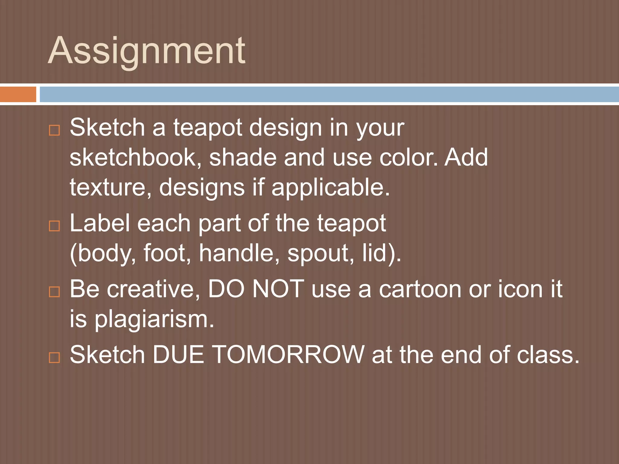 Assignment
   Sketch a teapot design in your
    sketchbook, shade and use color. Add
    texture, designs if applicable.
   Label each part of the teapot
    (body, foot, handle, spout, lid).
   Be creative, DO NOT use a cartoon or icon it
    is plagiarism.
   Sketch DUE TOMORROW at the end of class.
 