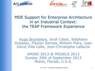 Hugo Bruneliere, Jordi Cabot, Stéphane
Drapeau, Flavien Somda, William Piers, Juan
David Villa Calle, Jean-Christophe Lafaurie
AMINO 2013 @ MODELS 2013
Sunday 29th of September 2013
Miami, Florida, U.S.A.
MDE Support for Enterprise Architecture
in an Industrial Context:
the TEAP Framework Experience
1© AtlanMod - atlanmod-contact@mines-nantes.fr
 