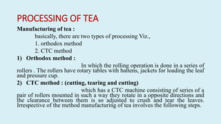 PROCESSING OF TEA
Manufacturing of tea :
basically, there are two types of processing Viz.,
1. orthodox method
2. CTC method
1) Orthodox method :
In which the rolling operation is done in a series of
rollers . The rollers have rotary tables with battens, jackets for loading the leaf
and pressure cup.
2) CTC method : (cutting, tearing and cutting)
which has a CTC machine consisting of series of a
pair of rollers mounted in such a way they rotate in a opposite directions and
the clearance between them is so adjusted to crush and tear the leaves.
Irrespective of the method manufacturing of tea involves the following steps.
 