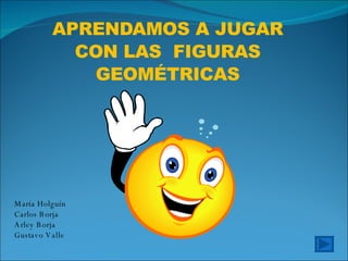 APRENDAMOS A JUGAR CON LAS  FIGURAS GEOMÉTRICAS María Holguín Carlos Borja Arley Borja Gustavo Valle 