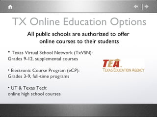 TX Online Education Options Texas Virtual School Network (TxVSN):  Grades 9-12, supplemental courses Electronic Course Program (eCP): Grades 3-9, full-time programs UT & Texas Tech: online high school courses  All public schools are authorized to offer  online courses to their students 