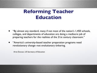 Reforming Teacher Education “ By almost any standard, many if not most of the nation’s 1,450 schools, colleges, and departments of education are doing a mediocre job of preparing teachers for the realities of the 21st century classroom.” “ America’s university-based teacher preparation programs need revolutionary change--not evolutionary tinkering. Arne Duncan, US Secretary of Education 