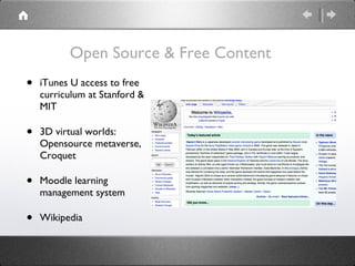 Open Source & Free Content iTunes U access to free curriculum at Stanford & MIT 3D virtual worlds:  Opensource metaverse, Croquet Moodle learning management system Wikipedia 