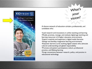 A diverse network of education scholars, professionals, and candidates who:   Lead research and innovations in online teaching and learning  Model, promote, manage, and evaluate digital-age teaching and learning resources in K-higher education environments  Inspire creativity and expertise in digital media literacies  Design and develop imaginative learning environments   Empower learners to be evolving digital citizens who advocate cultural understanding and global responsibility  Promote and pattern participatory culture, professional practice, and lifelong learning  Forge connections between research, policy, and practice in educational technology  
